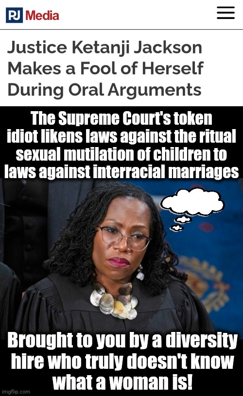 Thank you, Joe Biden, for yet another idiotic diversity hire | The Supreme Court's token idiot likens laws against the ritual sexual mutilation of children to
laws against interracial marriages; Brought to you by a diversity
hire who truly doesn't know
what a woman is! | image tagged in memes,ketanji jackson,diversity hires,democrats,transgender,idiot | made w/ Imgflip meme maker