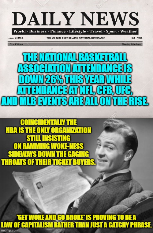 Karma, eh? | THE NATIONAL BASKETBALL ASSOCIATION ATTENDANCE IS DOWN 26% THIS YEAR WHILE ATTENDANCE AT NFL, CFB, UFC, AND MLB EVENTS ARE ALL ON THE RISE. COINCIDENTALLY THE NBA IS THE ONLY ORGANIZATION STILL INSISTING ON RAMMING WOKE-NESS SIDEWAYS DOWN THE GAGING THROATS OF THEIR TICKET BUYERS. 'GET WOKE AND GO BROKE' IS PROVING TO BE A LAW OF CAPITALISM RATHER THAN JUST A CATCHY PHRASE. | image tagged in newspaper | made w/ Imgflip meme maker