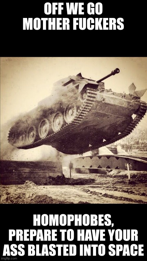 Tanks away | OFF WE GO MOTHER FUCKERS HOMOPHOBES, PREPARE TO HAVE YOUR ASS BLASTED INTO SPACE | image tagged in tanks away | made w/ Imgflip meme maker