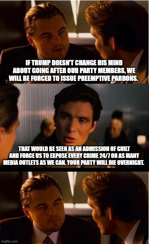 The criminals in charge really are dim | IF TRUMP DOESN'T CHANGE HIS MIND ABOUT GOING AFTER OUR PARTY MEMBERS, WE WILL BE FORCED TO ISSUE PREEMPTIVE PARDONS. THAT WOULD BE SEEN AS AN ADMISSION OF GUILT AND FORCE US TO EXPOSE EVERY CRIME 24/7 ON AS MANY MEDIA OUTLETS AS WE CAN. YOUR PARTY WILL DIE OVERNIGHT. | image tagged in memes,inception,just us system,democrat war on america,jail bound,scared democrats | made w/ Imgflip meme maker