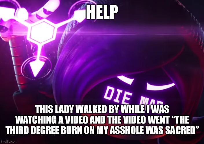 Die mad | HELP; THIS LADY WALKED BY WHILE I WAS WATCHING A VIDEO AND THE VIDEO WENT “THE THIRD DEGREE BURN ON MY ASSHOLE WAS SACRED” | made w/ Imgflip meme maker