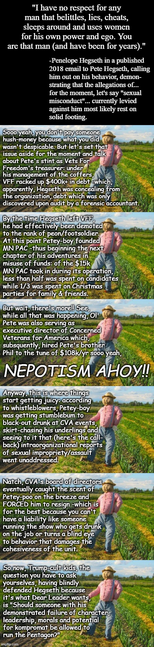 Well howdy, Trump-cult kids, it's Socialism again and today's topic is Mom's spaghetti. | "I have no respect for any man that belittles, lies, cheats, sleeps around and uses women for his own power and ego. You are that man (and have been for years)."; -Penelope Hegseth in a published
2018 email to Pete Hegseth, calling
him out on his behavior, demon-
strating that the allegations of...
for the moment, let's say "sexual
misconduct"... currently levied
against him most likely rest on
solid footing. Sooo yeah, you don't pay someone
hush-money because what you did
wasn't despicable. But let's set that
issue aside for the moment and talk
about Pete's stint as Vets For
Freedom's treasurer: under; his management of the coffers, VFF racked up $400k+ in debt -which, apparently, Hegseth was concealing from the organization, debt which was only discovered upon audit by a forensic accountant. By the time Hegseth left VFF,
he had effectively been demoted
to the rank of peon/footsoldier.
At this point Petey-boy founded
MN PAC -thus beginning the next
chapter of his adventures in
misuse of funds: of the $15k; MN PAC took in during its operation, 
less than half was spent on candidates
while 1/3 was spent on Christmas
parties for family & friends. But wait, there's more!! See,
while all that was happening, Ol'
Pete was also serving as
executive director of Concerned
Veterans for America which,
subsquently, hired Pete's brother
Phil to the tune of $108k/yr sooo yeah, NEPOTISM AHOY!! Anyway, this is where things
start getting juicy: according
to whistleblowers, Petey-boy
was getting stumblebum to
black-out drunk at CVA events,
skirt-chasing his underlings and
seeing to it that (here's the call-
back) intraorganizational reports
of sexual impropriety/assault
went unaddressed. Natch, CVA's board of directors
eventually caught the scent of
Petey-poo on the breeze and
FORCED him to resign -which is
for the best because you can't
have a liability like someone
running the show who gets drunk
on the job or turns a blind eye
to behavior that damages the
cohesiveness of the unit. So now, Trump-cult kids, the
question you have to ask
yourselves, having blindly
defended Hegseth because
it's what Dear Leader wants,
is "Should someone with his
demonstrated failure of character,
leadership, morals and potential
for kompromat be allowed to
run the Pentagon?" | image tagged in pete hegseth,sexual assault,you were so drunk last night,not fit for the office,cover up,embezzlement | made w/ Imgflip meme maker