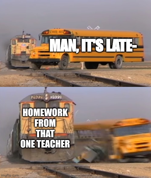 It always happens bro... | MAN, IT'S LATE-; HOMEWORK FROM THAT ONE TEACHER | image tagged in a train hitting a school bus | made w/ Imgflip meme maker