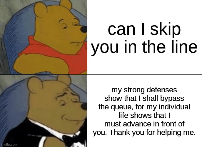 Tuxedo Winnie The Pooh | can I skip you in the line; my strong defenses show that I shall bypass the queue, for my individual life shows that I must advance in front of you. Thank you for helping me. | image tagged in memes,tuxedo winnie the pooh | made w/ Imgflip meme maker