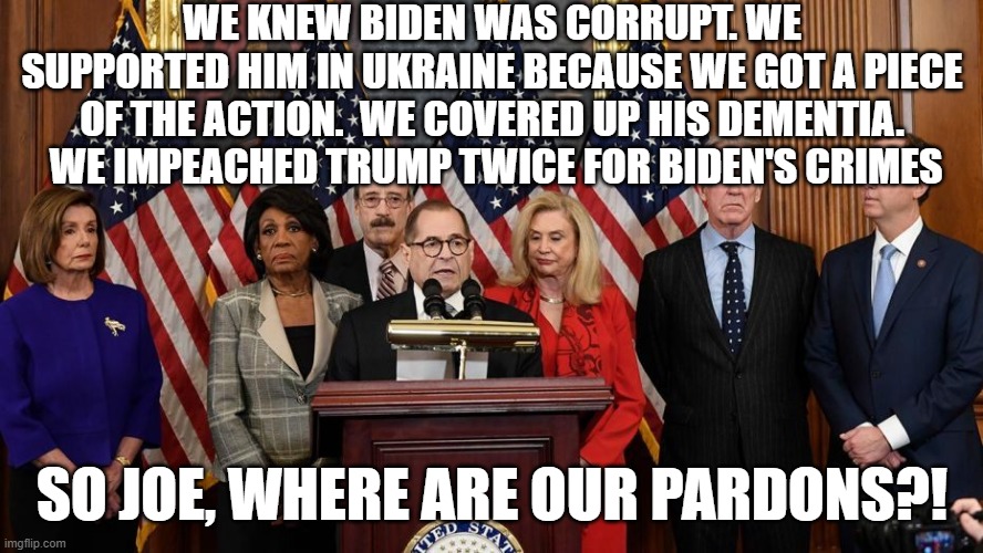 all corrupt | WE KNEW BIDEN WAS CORRUPT. WE SUPPORTED HIM IN UKRAINE BECAUSE WE GOT A PIECE OF THE ACTION.  WE COVERED UP HIS DEMENTIA.  WE IMPEACHED TRUMP TWICE FOR BIDEN'S CRIMES; SO JOE, WHERE ARE OUR PARDONS?! | image tagged in house democrats | made w/ Imgflip meme maker