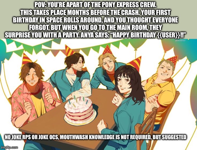 And no, no killing anyone… except Jimmy >:) JKJK | POV: YOU’RE APART OF THE PONY EXPRESS CREW. THIS TAKES PLACE MONTHS BEFORE THE CRASH. YOUR FIRST BIRTHDAY IN SPACE ROLLS AROUND, AND YOU THOUGHT EVERYONE FORGOT, BUT WHEN YOU GO TO THE MAIN ROOM, THEY SURPRISE YOU WITH A PARTY. ANYA SAYS: “HAPPY BIRTHDAY {{USER}}!!”; NO JOKE RPS OR JOKE OCS, MOUTHWASH KNOWLEDGE IS NOT REQUIRED, BUT SUGGESTED | image tagged in i hope this hurts,take responsibility,mouthwash | made w/ Imgflip meme maker