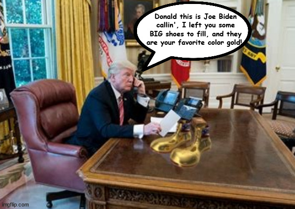 Joe left Trump some big shoes to fill | Donald this is Joe Biden callin', I left you some BIG shoes to fill, and they are your favorite color gold! | image tagged in joe left trump some big shoes to fill,donald mcronald,clown king nuthin',maga monarch,golds shoes,trump dump | made w/ Imgflip meme maker