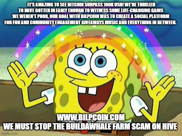 spongebob rainbow | IT'S AMAZING TO SEE BITCOIN SURPASS 100K USD! WE'RE THRILLED TO HAVE GOTTEN IN EARLY ENOUGH TO WITNESS SOME LIFE-CHANGING GAINS WE WEREN'T POOR, OUR GOAL WITH BILPCOIN WAS TO CREATE A SOCIAL PLATFORM FOR FUN AND COMMUNITY ENGAGEMENT GIVEAWAYS MUSIC AND EVERYTHING IN BETWEEN. WWW.BILPCOIN.COM


WE MUST STOP THE BUILDAWHALE FARM SCAM ON HIVE | image tagged in spongebob rainbow | made w/ Imgflip meme maker