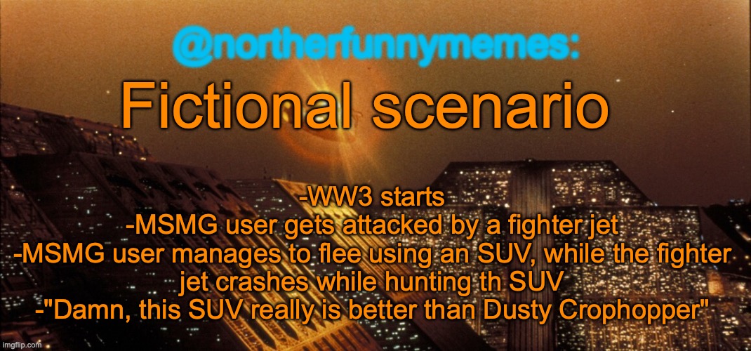 northerfunnymemes announcement template | Fictional scenario; -WW3 starts
-MSMG user gets attacked by a fighter jet
-MSMG user manages to flee using an SUV, while the fighter jet crashes while hunting th SUV
-"Damn, this SUV really is better than Dusty Crophopper" | image tagged in northerfunnymemes announcement template,suv | made w/ Imgflip meme maker