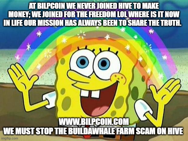 spongebob rainbow | AT BILPCOIN WE NEVER JOINED HIVE TO MAKE MONEY; WE JOINED FOR THE FREEDOM LOL WHERE IS IT NOW IN LIFE OUR MISSION HAS ALWAYS BEEN TO SHARE THE TRUTH. WWW.BILPCOIN.COM


WE MUST STOP THE BUILDAWHALE FARM SCAM ON HIVE | image tagged in spongebob rainbow | made w/ Imgflip meme maker