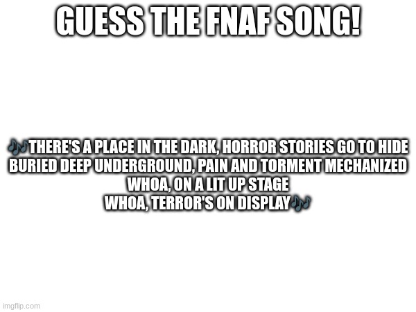 Guess the FNAF song (No cheating and looking up the lyrics either) | GUESS THE FNAF SONG! 🎶THERE'S A PLACE IN THE DARK, HORROR STORIES GO TO HIDE
BURIED DEEP UNDERGROUND, PAIN AND TORMENT MECHANIZED
WHOA, ON A LIT UP STAGE
WHOA, TERROR'S ON DISPLAY🎶 | image tagged in fnaf,fnaf song | made w/ Imgflip meme maker