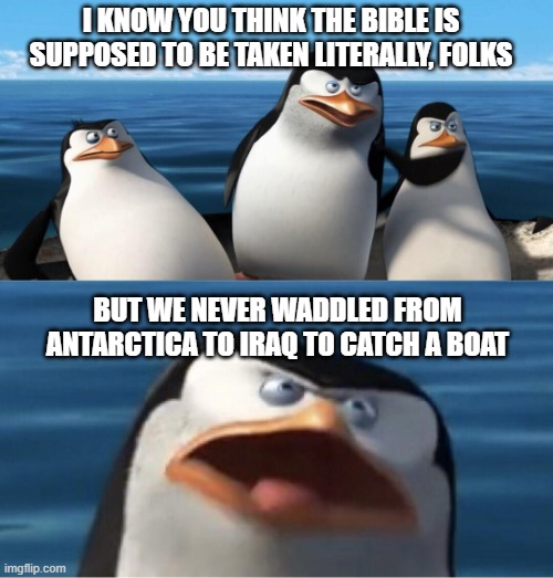 Did he bring whales or did they just swim alongside? | I KNOW YOU THINK THE BIBLE IS SUPPOSED TO BE TAKEN LITERALLY, FOLKS; BUT WE NEVER WADDLED FROM ANTARCTICA TO IRAQ TO CATCH A BOAT | image tagged in wouldn't that make you | made w/ Imgflip meme maker