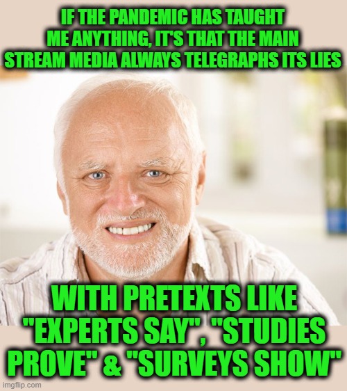 Hide the Pain Harold | IF THE PANDEMIC HAS TAUGHT ME ANYTHING, IT'S THAT THE MAIN STREAM MEDIA ALWAYS TELEGRAPHS ITS LIES; WITH PRETEXTS LIKE "EXPERTS SAY", "STUDIES PROVE" & "SURVEYS SHOW" | image tagged in awkward smiling old man | made w/ Imgflip meme maker