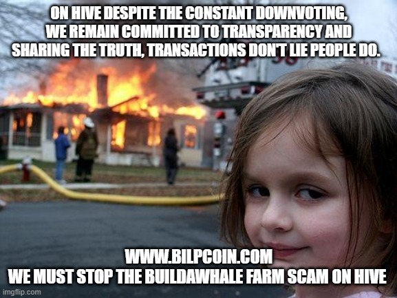 Disaster Girl Meme | ON HIVE DESPITE THE CONSTANT DOWNVOTING, WE REMAIN COMMITTED TO TRANSPARENCY AND SHARING THE TRUTH, TRANSACTIONS DON'T LIE PEOPLE DO. WWW.BILPCOIN.COM


WE MUST STOP THE BUILDAWHALE FARM SCAM ON HIVE | image tagged in memes,disaster girl | made w/ Imgflip meme maker