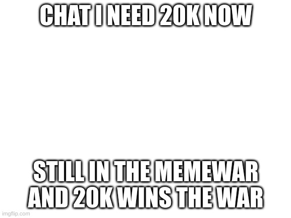 Blank White Template | CHAT I NEED 20K NOW; STILL IN THE MEMEWAR AND 20K WINS THE WAR | image tagged in blank white template | made w/ Imgflip meme maker