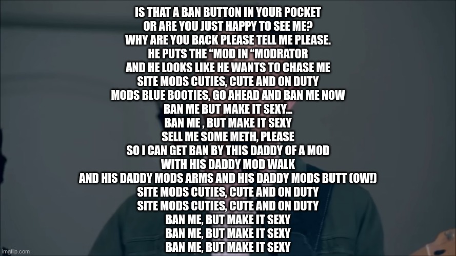 singer | IS THAT A BAN BUTTON IN YOUR POCKET
OR ARE YOU JUST HAPPY TO SEE ME?
WHY ARE YOU BACK PLEASE TELL ME PLEASE.

HE PUTS THE “MOD IN “MODRATOR
AND HE LOOKS LIKE HE WANTS TO CHASE ME
SITE MODS CUTIES, CUTE AND ON DUTY
MODS BLUE BOOTIES, GO AHEAD AND BAN ME NOW

BAN ME BUT MAKE IT SEXY…
BAN ME , BUT MAKE IT SEXY

SELL ME SOME METH, PLEASE
SO I CAN GET BAN BY THIS DADDY OF A MOD
WITH HIS DADDY MOD WALK
AND HIS DADDY MODS ARMS AND HIS DADDY MODS BUTT (OW!)

SITE MODS CUTIES, CUTE AND ON DUTY
SITE MODS CUTIES, CUTE AND ON DUTY

BAN ME, BUT MAKE IT SEXY
BAN ME, BUT MAKE IT SEXY
BAN ME, BUT MAKE IT SEXY | image tagged in singer | made w/ Imgflip meme maker