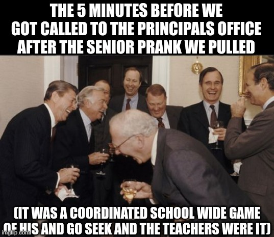 Laughing Men In Suits | THE 5 MINUTES BEFORE WE GOT CALLED TO THE PRINCIPALS OFFICE AFTER THE SENIOR PRANK WE PULLED; (IT WAS A COORDINATED SCHOOL WIDE GAME OF HIS AND GO SEEK AND THE TEACHERS WERE IT) | image tagged in memes,laughing men in suits | made w/ Imgflip meme maker