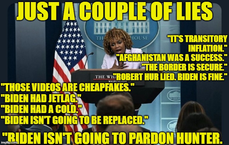 Just a few little white lies | JUST A COUPLE OF LIES; "IT'S TRANSITORY INFLATION."
"AFGHANISTAN WAS A SUCCESS."
"THE BORDER IS SECURE."
"ROBERT HUR LIED. BIDEN IS FINE."; "THOSE VIDEOS ARE CHEAPFAKES."
"BIDEN HAD JETLAG."
"BIDEN HAD A COLD."
"BIDEN ISN'T GOING TO BE REPLACED."; "BIDEN ISN'T GOING TO PARDON HUNTER. | image tagged in white house,fjb,press secretary,maga,dementia,biden | made w/ Imgflip meme maker