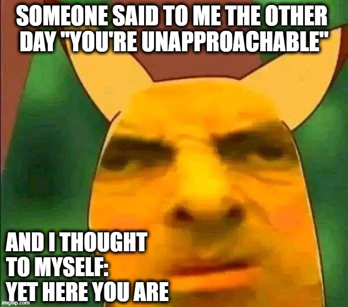 Unapproachable Mr Bean Pikachu | SOMEONE SAID TO ME THE OTHER 
DAY "YOU'RE UNAPPROACHABLE"; AND I THOUGHT
TO MYSELF: 
YET HERE YOU ARE | image tagged in pikachu-bean | made w/ Imgflip meme maker