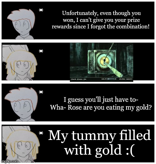 Based on some time playing games with my friends | Unfortunately, even though you won, I can't give you your prize rewards since I forgot the combination! I guess you'll just have to- Wha- Rose are you eating my gold? My tummy filled with gold :( | image tagged in 4 undertale textboxes | made w/ Imgflip meme maker