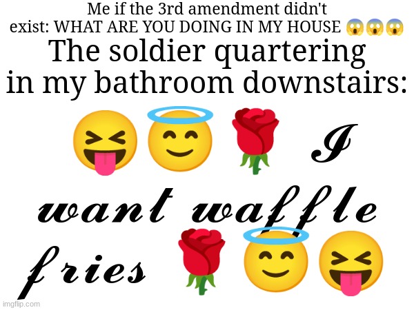 I WANT WAFFLE FRIES | Me if the 3rd amendment didn't exist: WHAT ARE YOU DOING IN MY HOUSE 😱😱😱; The soldier quartering in my bathroom downstairs:; 😝😇🌹 𝓘 𝔀𝓪𝓷𝓽 𝔀𝓪𝓯𝓯𝓵𝓮 𝓯𝓻𝓲𝓮𝓼 🌹😇😝 | image tagged in meme | made w/ Imgflip meme maker