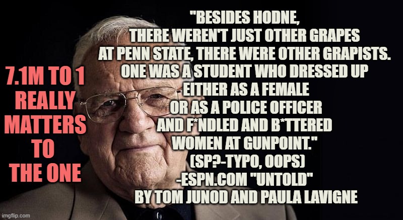 Riley Gaines is one in 7.1 Million / Trans Liberty Ends where HERS begins /Not H8, just boundaries | "BESIDES HODNE, 
THERE WEREN'T JUST OTHER GRAPES 
AT PENN STATE, THERE WERE OTHER GRAPISTS. 
ONE WAS A STUDENT WHO DRESSED UP 
EITHER AS A FEMALE
 OR AS A POLICE OFFICER 
AND F*NDLED AND B*TTERED 
WOMEN AT GUNPOINT." 
 (SP?-TYPO, OOPS)
-ESPN.COM "UNTOLD" 
BY TOM JUNOD AND PAULA LAVIGNE; 7.1M TO 1
REALLY
MATTERS
TO 
THE ONE | image tagged in not stressing at all,no hater tater,equality,women rights,survivor,cultural marxism | made w/ Imgflip meme maker