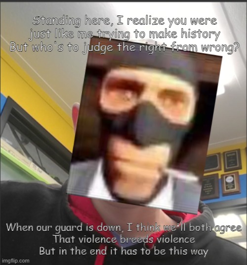 That baX is a SPY! | Standing here, I realize you were just like me trying to make history
But who's to judge the right from wrong? When our guard is down, I think we'll both agree
That violence breeds violence
But in the end it has to be this way | image tagged in that bax is a spy | made w/ Imgflip meme maker
