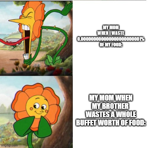 Cuphead Flower | MY MOM WHEN I WASTE 0.000000000000000000000001% OF MY FOOD:; MY MOM WHEN MY BROTHER  WASTES A WHOLE BUFFET WORTH OF FOOD: | image tagged in cuphead flower | made w/ Imgflip meme maker