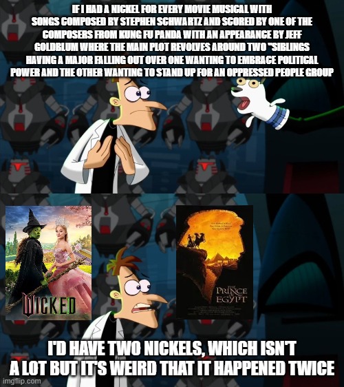 they're the same movie | IF I HAD A NICKEL FOR EVERY MOVIE MUSICAL WITH SONGS COMPOSED BY STEPHEN SCHWARTZ AND SCORED BY ONE OF THE COMPOSERS FROM KUNG FU PANDA WITH AN APPEARANCE BY JEFF GOLDBLUM WHERE THE MAIN PLOT REVOLVES AROUND TWO "SIBLINGS HAVING A MAJOR FALLING OUT OVER ONE WANTING TO EMBRACE POLITICAL POWER AND THE OTHER WANTING TO STAND UP FOR AN OPPRESSED PEOPLE GROUP; I'D HAVE TWO NICKELS, WHICH ISN'T A LOT BUT IT'S WEIRD THAT IT HAPPENED TWICE | image tagged in if i had a nickel for everytime | made w/ Imgflip meme maker