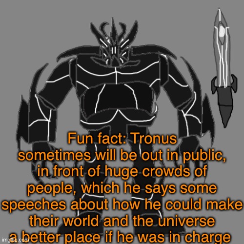 This further strengthens his political power. | Fun fact: Tronus sometimes will be out in public, in front of huge crowds of people, which he says some speeches about how he could make their world and the universe a better place if he was in charge | image tagged in tronus | made w/ Imgflip meme maker