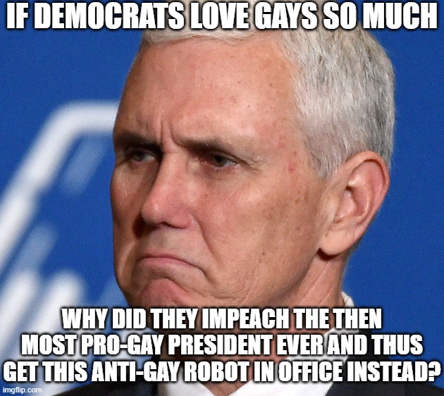 Democrats Hate Gays | IF DEMOCRATS LOVE GAYS SO MUCH; WHY DID THEY IMPEACH THE THEN MOST PRO-GAY PRESIDENT EVER AND THUS GET THIS ANTI-GAY ROBOT IN OFFICE INSTEAD? | image tagged in mike pence,gay,gay pride,impeach trump | made w/ Imgflip meme maker