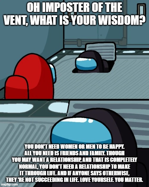 thats some good wisdom | OH IMPOSTER OF THE VENT, WHAT IS YOUR WISDOM? YOU DON'T NEED WOMEN OR MEN TO BE HAPPY. ALL YOU NEED IS FRIENDS AND FAMILY. THOUGH YOU MAY WANT A RELATIONSHIP, AND THAT IS COMPLETELY NORMAL, YOU DON'T NEED A RELATIONSHIP TO MAKE IT THROUGH LIFE. AND IF ANYONE SAYS OTHERWISE, THEY 'RE NOT SUCCEEDING IN LIFE. LOVE YOURSELF. YOU MATTER. | image tagged in impostor of the vent,among us | made w/ Imgflip meme maker