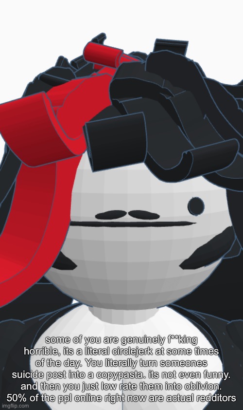 Jschlaire | some of you are genuinely f**king horrible, its a literal circlejerk at some times of the day. You literally turn someones suicide post into a copypasta. its not even funny. and then you just low rate them into oblivion. 50% of the ppl online right now are actual redditors | image tagged in jschlaire | made w/ Imgflip meme maker