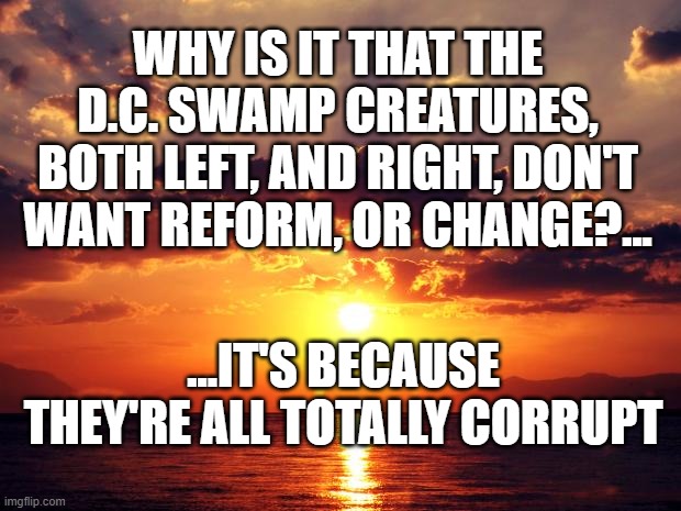 Sunset | WHY IS IT THAT THE D.C. SWAMP CREATURES, BOTH LEFT, AND RIGHT, DON'T WANT REFORM, OR CHANGE?... ...IT'S BECAUSE THEY'RE ALL TOTALLY CORRUPT | image tagged in sunset | made w/ Imgflip meme maker