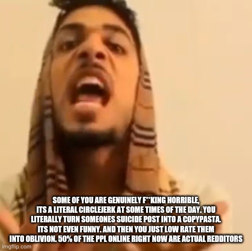 Ali Shakir yapping | SOME OF YOU ARE GENUINELY F**KING HORRIBLE, ITS A LITERAL CIRCLEJERK AT SOME TIMES OF THE DAY. YOU LITERALLY TURN SOMEONES SUICIDE POST INTO A COPYPASTA. ITS NOT EVEN FUNNY. AND THEN YOU JUST LOW RATE THEM INTO OBLIVION. 50% OF THE PPL ONLINE RIGHT NOW ARE ACTUAL REDDITORS | image tagged in ali shakir yapping | made w/ Imgflip meme maker