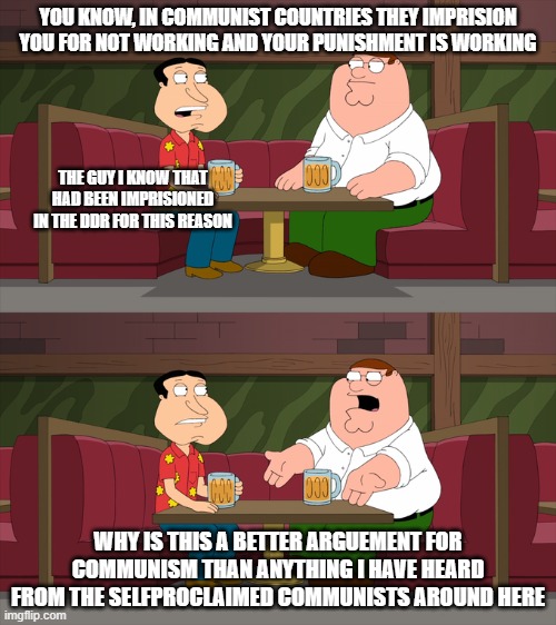 Who starts a conversation like that no text | YOU KNOW, IN COMMUNIST COUNTRIES THEY IMPRISION YOU FOR NOT WORKING AND YOUR PUNISHMENT IS WORKING; THE GUY I KNOW THAT HAD BEEN IMPRISIONED IN THE DDR FOR THIS REASON; WHY IS THIS A BETTER ARGUEMENT FOR COMMUNISM THAN ANYTHING I HAVE HEARD FROM THE SELFPROCLAIMED COMMUNISTS AROUND HERE | image tagged in who starts a conversation like that no text | made w/ Imgflip meme maker