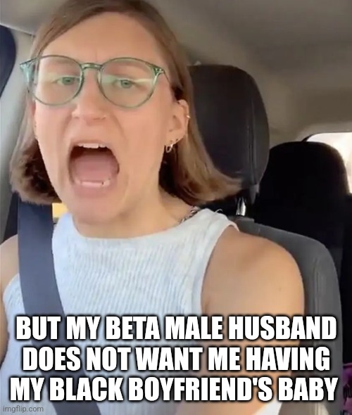 Unhinged Liberal Lunatic Idiot Woman Meltdown Screaming in Car | BUT MY BETA MALE HUSBAND DOES NOT WANT ME HAVING MY BLACK BOYFRIEND'S BABY | image tagged in unhinged liberal lunatic idiot woman meltdown screaming in car | made w/ Imgflip meme maker