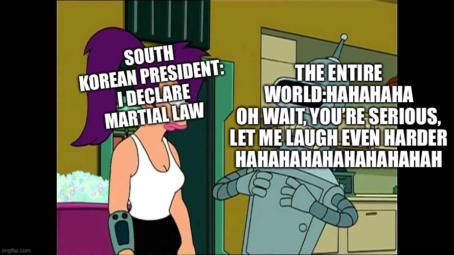 Futurama Bender Let Me Laugh Even Harder | THE ENTIRE WORLD:HAHAHAHA
OH WAIT, YOU’RE SERIOUS, LET ME LAUGH EVEN HARDER
HAHAHAHAHAHAHAHAHAH; SOUTH KOREAN PRESIDENT: I DECLARE MARTIAL LAW | image tagged in futurama bender let me laugh even harder | made w/ Imgflip meme maker