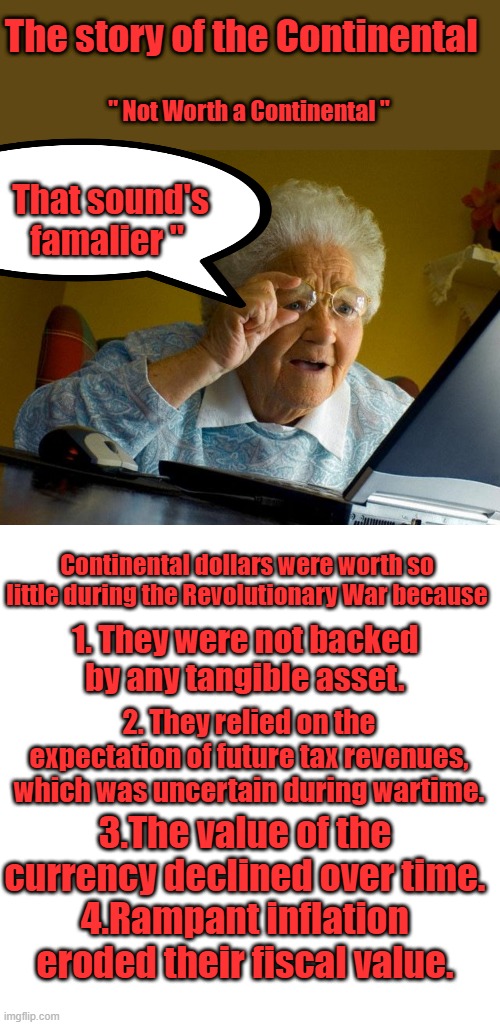 SO here we are again, I know lets replace the dollar with a worthless Fiat Digital coin.We'll say it was a mysteryman algorythm | The story of the Continental; " Not Worth a Continental "; That sound's famalier "; Continental dollars were worth so little during the Revolutionary War because; 1. They were not backed by any tangible asset. 2. They relied on the expectation of future tax revenues, which was uncertain during wartime. 3.The value of the currency declined over time.
4.Rampant inflation eroded their fiscal value. | image tagged in memes,grandma finds the internet,blank transparent square | made w/ Imgflip meme maker