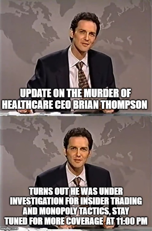 WEEKEND UPDATE WITH NORM | UPDATE ON THE MURDER OF HEALTHCARE CEO BRIAN THOMPSON; TURNS OUT HE WAS UNDER INVESTIGATION FOR INSIDER TRADING AND MONOPOLY TACTICS, STAY TUNED FOR MORE COVERAGE  AT 11:00 PM | image tagged in weekend update with norm,murder,ceo,healthcare | made w/ Imgflip meme maker