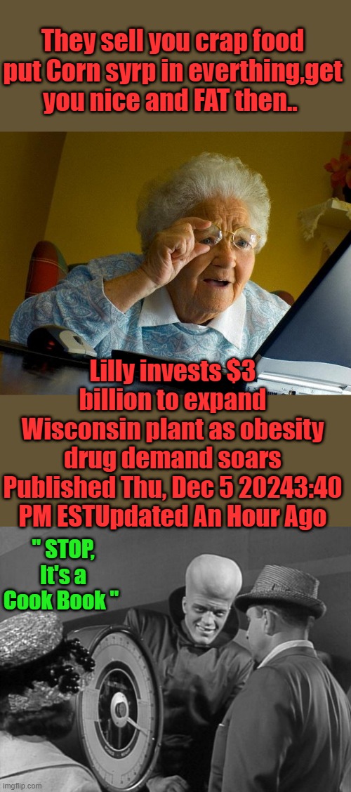 Pills for everyone. | They sell you crap food put Corn syrp in everthing,get you nice and FAT then.. Lilly invests $3 billion to expand Wisconsin plant as obesity drug demand soars
Published Thu, Dec 5 20243:40 PM ESTUpdated An Hour Ago; " STOP, It's a Cook Book " | image tagged in memes,grandma finds the internet | made w/ Imgflip meme maker