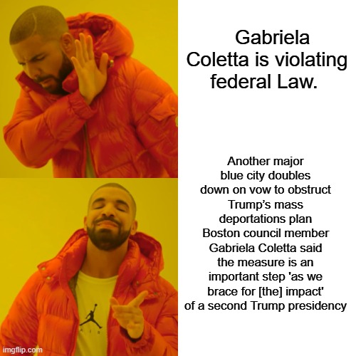 Lock her up | Gabriela Coletta is violating federal Law. Another major blue city doubles down on vow to obstruct Trump’s mass deportations plan
Boston council member Gabriela Coletta said the measure is an important step 'as we brace for [the] impact' of a second Trump presidency | image tagged in memes,drake hotline bling | made w/ Imgflip meme maker