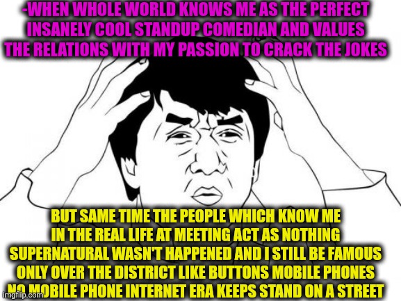 -The unknown hero. | -WHEN WHOLE WORLD KNOWS ME AS THE PERFECT INSANELY COOL STANDUP COMEDIAN AND VALUES THE RELATIONS WITH MY PASSION TO CRACK THE JOKES; BUT SAME TIME THE PEOPLE WHICH KNOW ME IN THE REAL LIFE AT MEETING ACT AS NOTHING SUPERNATURAL WASN'T HAPPENED AND I STILL BE FAMOUS ONLY OVER THE DISTRICT LIKE BUTTONS MOBILE PHONES NO MOBILE PHONE INTERNET ERA KEEPS STAND ON A STREET | image tagged in memes,jackie chan wtf,jokes on you im into that shit,stand up comedian,don't touch me i'm famous,memes in real life | made w/ Imgflip meme maker