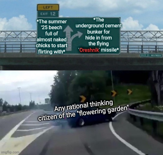 -Just choose to continue a living process. | *The underground cement bunker for hide in from the flying 'Oreshnik' missile*; *The summer '25 beech full of almost naked chicks to start flirting with*; Oreshnik; Any rational thinking citizen of the "flowering garden" | image tagged in memes,left exit 12 off ramp,oreshnik,missile,archie bunker,hot chicks | made w/ Imgflip meme maker