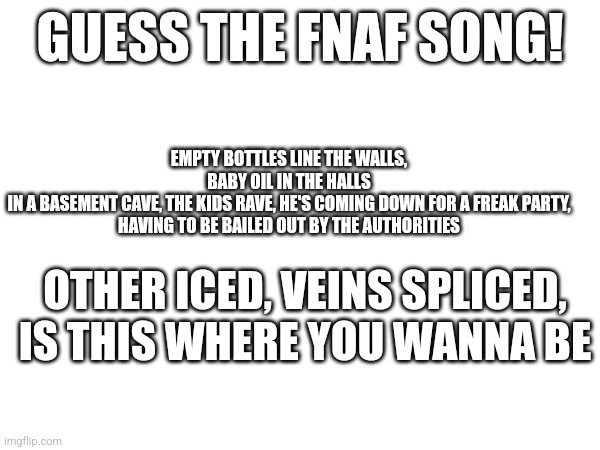 Song | EMPTY BOTTLES LINE THE WALLS, BABY OIL IN THE HALLS
IN A BASEMENT CAVE, THE KIDS RAVE, HE'S COMING DOWN FOR A FREAK PARTY,
HAVING TO BE BAILED OUT BY THE AUTHORITIES; GUESS THE FNAF SONG! OTHER ICED, VEINS SPLICED, IS THIS WHERE YOU WANNA BE | made w/ Imgflip meme maker