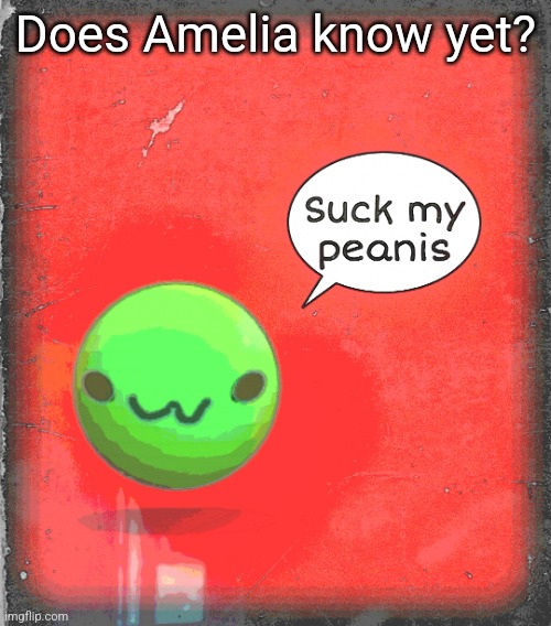 Suck my peanis | Does Amelia know yet? | image tagged in suck my peanis | made w/ Imgflip meme maker