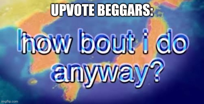 How bout i do anyway | UPVOTE BEGGARS: | image tagged in how bout i do anyway | made w/ Imgflip meme maker