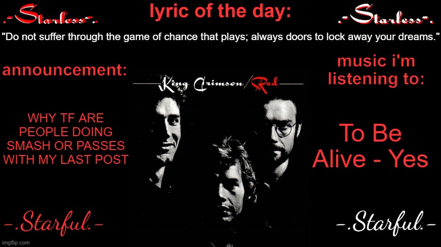 Starless's annoucement template | "Do not suffer through the game of chance that plays; always doors to lock away your dreams."; WHY TF ARE PEOPLE DOING SMASH OR PASSES WITH MY LAST POST; To Be Alive - Yes | image tagged in starless's annoucement template | made w/ Imgflip meme maker