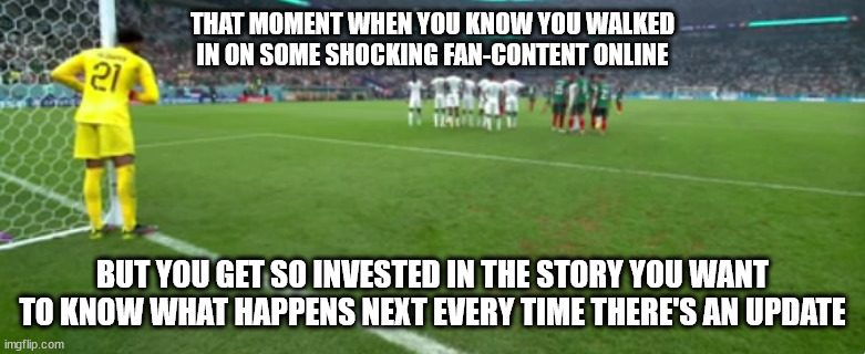 Scared Goalie | THAT MOMENT WHEN YOU KNOW YOU WALKED IN ON SOME SHOCKING FAN-CONTENT ONLINE; BUT YOU GET SO INVESTED IN THE STORY YOU WANT TO KNOW WHAT HAPPENS NEXT EVERY TIME THERE'S AN UPDATE | image tagged in scared goalie | made w/ Imgflip meme maker