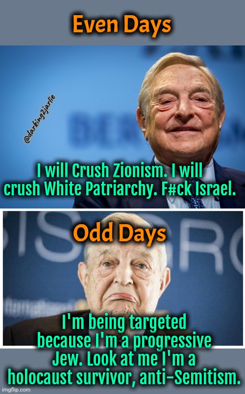 Hate Israel not Jews who hate Israel that's anti semitism | Even Days; @darking2jarlie; I will Crush Zionism. I will crush White Patriarchy. F#ck Israel. Odd Days; I'm being targeted because I'm a progressive Jew. Look at me I'm a holocaust survivor, anti-Semitism. | image tagged in george soros,israel,jews,socialism,liberal hypocrisy,liberal logic | made w/ Imgflip meme maker